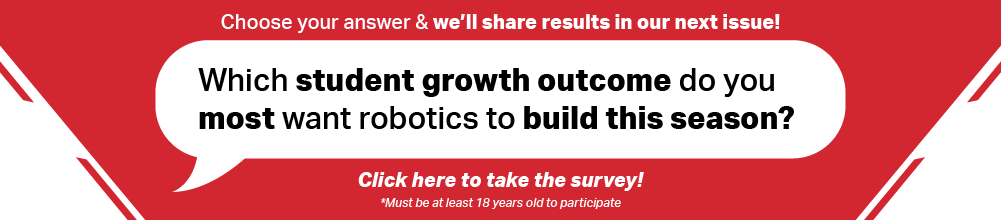 Choose your answer & we'll share results in our next issue! Which student growth outcome to you most want robotics to build this season? Click here to take the survey! Must be at least 18 years old to participate.