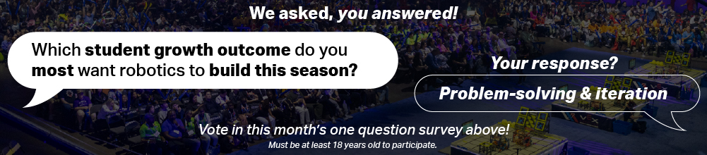 We asked, you answered! Question: Which student growth outcome do you most want robotics to build this season? Your response? Problem-solving & iteration! Vote in this month's one question survey above! Must be at least 18 years old to participate.